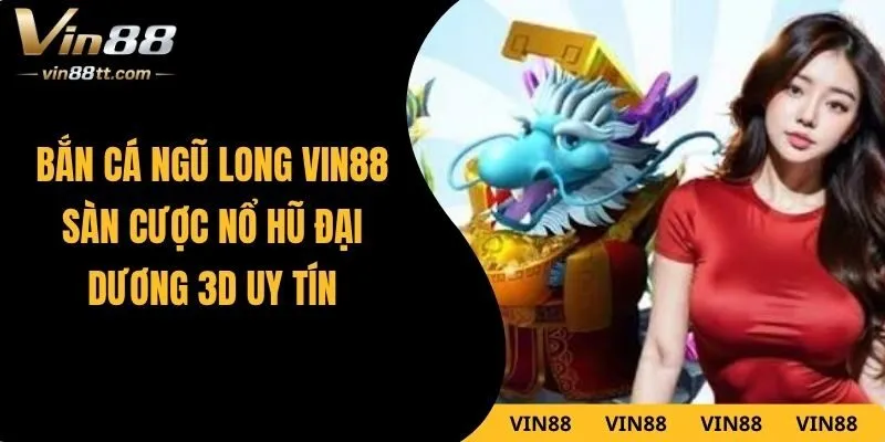 Bắn Cá Ngũ Long VIN88 – Sàn Cược Nổ Hũ Đại Dương 3D Uy Tín